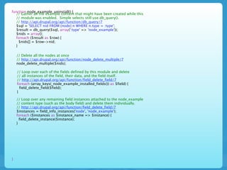function node_example_uninstall() {
  // Gather all the example content that might have been created while this
  // module was enabled. Simple selects still use db_query().
  // http://api.drupal.org/api/function/db_query/7
  $sql = 'SELECT nid FROM {node} n WHERE n.type = :type';
  $result = db_query($sql, array(':type' => 'node_example'));
  $nids = array();
  foreach ($result as $row) {
    $nids[] = $row->nid;
  }

    // Delete all the nodes at once
    // http://api.drupal.org/api/function/node_delete_multiple/7
    node_delete_multiple($nids);

    // Loop over each of the fields defined by this module and delete
    // all instances of the field, their data, and the field itself.
    // http://api.drupal.org/api/function/field_delete_field/7
    foreach (array_keys(_node_example_installed_fields()) as $field) {
      field_delete_field($field);
    }

    // Loop over any remaining field instances attached to the node_example
    // content type (such as the body field) and delete them individually.
    // http://api.drupal.org/api/function/field_delete_field/7
    $instances = field_info_instances('node', 'node_example');
    foreach ($instances as $instance_name => $instance) {
      field_delete_instance($instance);
    }




}
 