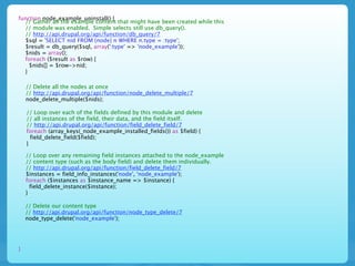 function node_example_uninstall() {
  // Gather all the example content that might have been created while this
  // module was enabled. Simple selects still use db_query().
  // http://api.drupal.org/api/function/db_query/7
  $sql = 'SELECT nid FROM {node} n WHERE n.type = :type';
  $result = db_query($sql, array(':type' => 'node_example'));
  $nids = array();
  foreach ($result as $row) {
    $nids[] = $row->nid;
  }

    // Delete all the nodes at once
    // http://api.drupal.org/api/function/node_delete_multiple/7
    node_delete_multiple($nids);

    // Loop over each of the fields defined by this module and delete
    // all instances of the field, their data, and the field itself.
    // http://api.drupal.org/api/function/field_delete_field/7
    foreach (array_keys(_node_example_installed_fields()) as $field) {
      field_delete_field($field);
    }

    // Loop over any remaining field instances attached to the node_example
    // content type (such as the body field) and delete them individually.
    // http://api.drupal.org/api/function/field_delete_field/7
    $instances = field_info_instances('node', 'node_example');
    foreach ($instances as $instance_name => $instance) {
      field_delete_instance($instance);
    }

    // Delete our content type
    // http://api.drupal.org/api/function/node_type_delete/7
    node_type_delete('node_example');




}
 