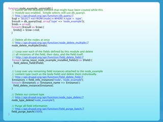 function node_example_uninstall() {
  // Gather all the example content that might have been created while this
  // module was enabled. Simple selects still use db_query().
  // http://api.drupal.org/api/function/db_query/7
  $sql = 'SELECT nid FROM {node} n WHERE n.type = :type';
  $result = db_query($sql, array(':type' => 'node_example'));
  $nids = array();
  foreach ($result as $row) {
    $nids[] = $row->nid;
  }

    // Delete all the nodes at once
    // http://api.drupal.org/api/function/node_delete_multiple/7
    node_delete_multiple($nids);

    // Loop over each of the fields defined by this module and delete
    // all instances of the field, their data, and the field itself.
    // http://api.drupal.org/api/function/field_delete_field/7
    foreach (array_keys(_node_example_installed_fields()) as $field) {
      field_delete_field($field);
    }

    // Loop over any remaining field instances attached to the node_example
    // content type (such as the body field) and delete them individually.
    // http://api.drupal.org/api/function/field_delete_field/7
    $instances = field_info_instances('node', 'node_example');
    foreach ($instances as $instance_name => $instance) {
      field_delete_instance($instance);
    }

    // Delete our content type
    // http://api.drupal.org/api/function/node_type_delete/7
    node_type_delete('node_example');

    // Purge all field information
    // http://api.drupal.org/api/function/field_purge_batch/7
    field_purge_batch(1000);
}
 