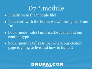 D7 *.module
• Finally on to the module file!
• Let’s start with the hooks we will recognize from
  D6
• hook_node_info() informs Drupal about our
  content type
• hook_menu() tells Drupal where our custom
  page is going to live and how to build it
 