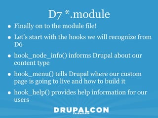 D7 *.module
• Finally on to the module file!
• Let’s start with the hooks we will recognize from
  D6
• hook_node_info() informs Drupal about our
  content type
• hook_menu() tells Drupal where our custom
  page is going to live and how to build it
• hook_help() provides help information for our
  users
 