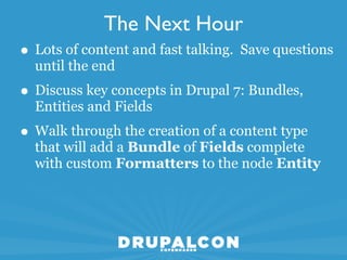 The Next Hour
• Lots of content and fast talking. Save questions
  until the end
• Discuss key concepts in Drupal 7: Bundles,
  Entities and Fields
• Walk through the creation of a content type
  that will add a Bundle of Fields complete
  with custom Formatters to the node Entity
 