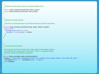 /**
 * Implement hook_form() with the standard default form.
 */
function node_example_form($node, $form_state) {
  return node_content_form($node, $form_state);
}


/**
 * Implements hook_theme().
 *
 * This lets us tell Drupal about our theme functions and their arguments.
 */
function node_example_theme($existing, $type, $theme, $path) {
  return array(
    'example_node_color' => array(
      'variables' => array('color' => NULL),
    ),
  );
}



/**
 * A custom theme function.
 *
 * By using this function to format our node-specific information, themes
 * can override this presentation if they wish. This is a simplified theme
 * function purely for illustrative purposes.
 */
function theme_example_node_color($variables) {
  $output = '<span style="background-color: #ccc; padding: 1em; margin-bottom: 1em; float: left; color: ' .
   $variables['color'] . '">' . $variables['color'] . '</span>';
  return $output;
}
 