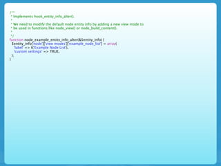 /**
 * Implements hook_entity_info_alter().
 *
 * We need to modify the default node entity info by adding a new view mode to
 * be used in functions like node_view() or node_build_content().
 *
 */
function node_example_entity_info_alter(&$entity_info) {
  $entity_info['node']['view modes']['example_node_list'] = array(
    'label' => t('Example Node List'),
    'custom settings' => TRUE,
  );
}
 