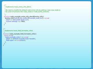 /**
  * Implements hook_entity_info_alter().
  *
  * We need to modify the default node entity info by adding a new view mode to
  * be used in functions like node_view() or node_build_content().
  *
  */
 function node_example_entity_info_alter(&$entity_info) {
   $entity_info['node']['view modes']['example_node_list'] = array(
     'label' => t('Example Node List'),
     'custom settings' => TRUE,
   );
 }


/**
 * Implements hook_field_formatter_info().
 */
function node_example_field_formatter_info() {
  return array(
    'node_example_colors' => array(
      'label' => t('Node Example Color Handle'),
      'field types' => array('text'),
    ),
  );
}
 
