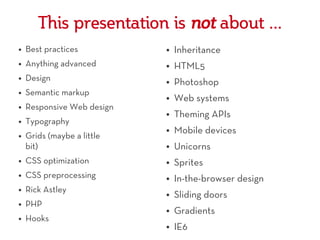 This presentation is not about ...
●   Best practices          ●   Inheritance
●   Anything advanced       ●   HTML5
●   Design                  ●   Photoshop
●   Semantic markup         ●   Web systems
●   Responsive Web design
                            ●   Theming APIs
●   Typography
                            ●   Mobile devices
●   Grids (maybe a little
    bit)                    ●   Unicorns
●   CSS optimization        ●   Sprites
●   CSS preprocessing       ●   In-the-browser design
●   Rick Astley             ●   Sliding doors
●   PHP
                            ●   Gradients
●   Hooks
                            ●   IE6
 