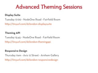 Advanced Theming Sessions
Display Suite
Tuesday 17:00 - NodeOne Road - Fairfield Room
http://tinyurl.com/dclondon-displaysuite


Theming API
Tuesday 15:45 - NodeOne Road - Fairfield Room
http://tinyurl.com/dclondon-themingapi


Responsive Design
Thursday 11am - Axis 12 Street - Arnhem Gallery
http://tinyurl.com/dclondon-responsivedesign
 