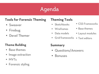 Agenda
Tools for Forensic Theming   Theming Tools
                                 Sketchbooks           CSS Frameworks
    Sweaver
                                                   ●
●                            ●



                                 Wireframes        ●   Base themes
    Firebug
                             ●
●
                             ●
                                 Data models       ●   Layout modules
●   Devel Themer             ●   Grid frameworks   ●   Text editors

Theme Building               Summary
●   Base themes              ●   Questions/Answers
●   Image extraction         ●   Bonuses
●   MVTs
●   Forensic styling
 