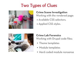 Two Types of Clues
       Crime Scene Investigation
       Working with the rendered page:
       ●   Available CSS selectors.
       ●   Applied CSS styles.



       Crime Lab Forensics
       Working with Drupal code files:
       ●   Theme templates
       ●   Module templates
       ●   Hard coded module nonsense
 