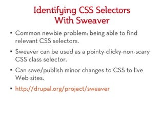 Identifying CSS Selectors
               With Sweaver
●   Common newbie problem: being able to find
    relevant CSS selectors.
●   Sweaver can be used as a pointy-clicky-non-scary
    CSS class selector.
●   Can save/publish minor changes to CSS to live
    Web sites.
●   http://drupal.org/project/sweaver
 