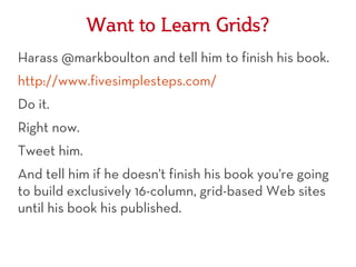 Want to Learn Grids?
Harass @markboulton and tell him to finish his book.
http://www.fivesimplesteps.com/
Do it.
Right now.
Tweet him.
And tell him if he doesn't finish his book you're going
to build exclusively 16-column, grid-based Web sites
until his book his published.
 