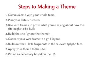Steps to Making a Theme
1. Communicate with your whole team.
2. Plan your data structure.
3. Use wire frames to prove what you're saying about how the
   site ought to be built.
4.Build the site (ignore the theme).
5. Convert your wire frame to a grid layout.
6.Build out the HTML fragments in the relevant tpl.php files.
7. Apply your theme to the site.
8.Refine as necessary based on the UX.
 