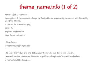 theme_name.info (1 of 2)
name = D7SBE - Domicile
description = A three-column design by Design House (www.design-house.ca) and themed by
Design to Theme.
screenshot = screenshot.png
core = 7.x
engine = phptemplate
base theme = ninesixty


; Stylesheets.
stylesheets[all][] = styles.css


; To show the 960.gs grid and debug your theme's layout, delete this section.
; You will be able to remove this when http://drupal.org/node/1032486 is rolled out
stylesheets[all][] = debug.css
 