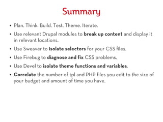 Summary
●   Plan. Think. Build. Test. Theme. Iterate.
●   Use relevant Drupal modules to break up content and display it
    in relevant locations.
●   Use Sweaver to isolate selectors for your CSS files.
●   Use Firebug to diagnose and fix CSS problems.
●   Use Devel to isolate theme functions and variables.
●   Correlate the number of tpl and PHP files you edit to the size of
    your budget and amount of time you have.
 