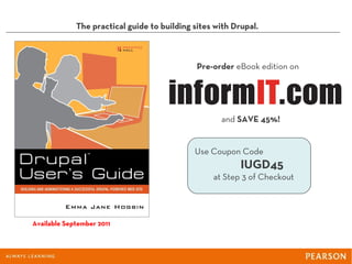 The practical guide to building sites with Drupal.



                                              Pre-order eBook edition on




                                                    and SAVE 45%!


                                             Use Coupon Code
                                                          IUGD45
                                                  at Step 3 of Checkout




Available September 2011
 