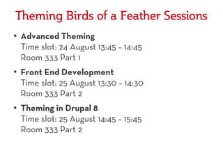 Theming Birds of a Feather Sessions
●
    Advanced Theming
    Time slot: 24 August 13:45 – 14:45
    Room 333 Part 1
●
    Front End Development
    Time slot: 25 August 13:30 – 14:30
    Room 333 Part 2
●
    Theming in Drupal 8
    Time slot: 25 August 14:45 – 15:45
    Room 333 Part 2
 