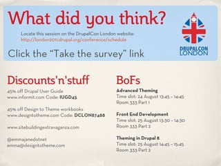 What did you think?
      Locate this session on the DrupalCon London website:
      http://london2011.drupal.org/conference/schedule


Click the “Take the survey” link

Discounts'n'stuff                                BoFs
45% off Drupal User Guide                        Advanced Theming
www.informit.com Code: IUGD45                    Time slot: 24 August 13:45 – 14:45
                                                 Room 333 Part 1
45% off Design to Theme workbooks
www.designtotheme.com Code: DCLON87488           Front End Development
                                                 Time slot: 25 August 13:30 – 14:30
www.sitebuildingextravaganza.com                 Room 333 Part 2

@emmajanedotnet                                  Theming in Drupal 8
emma@designtotheme.com                           Time slot: 25 August 14:45 – 15:45
                                                 Room 333 Part 2
 
