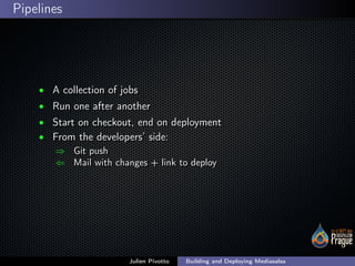 ;
Pipelines
• A collection of jobsA collection of jobs
• Run one after anotherRun one after another
• Start on checkout, end on deploymentStart on checkout, end on deployment
• From the developers’ side:From the developers’ side:
⇒ Git pushGit push
⇐ Mail with changes + link to deployMail with changes + link to deploy
Julien Pivotto Building and Deploying Mediasalsa
 