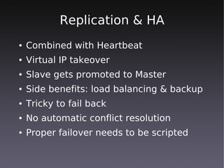 Replication & HA
●   Combined with Heartbeat
●   Virtual IP takeover
●   Slave gets promoted to Master
●   Side benefits: load balancing & backup
●   Tricky to fail back
●   No automatic conflict resolution
●   Proper failover needs to be scripted
 