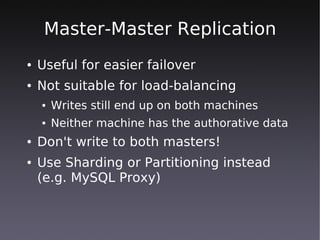 Master-Master Replication
●   Useful for easier failover
●   Not suitable for load-balancing
    ●   Writes still end up on both machines
    ●   Neither machine has the authorative data
●   Don't write to both masters!
●   Use Sharding or Partitioning instead
    (e.g. MySQL Proxy)
 