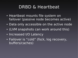 DRBD & Heartbeat
●   Heartbeat mounts file system on
    failover (passive node becomes active)
●   Data only accessible on the active node
●   (LVM snapshots can work around this)
●   Increased I/O Latency
●   Failover is “cold” (fsck, log recovery,
    buffers/caches)
 