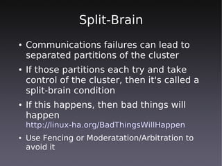 Split-Brain
●   Communications failures can lead to
    separated partitions of the cluster
●   If those partitions each try and take
    control of the cluster, then it's called a
    split-brain condition
●   If this happens, then bad things will
    happen
    http://linux-ha.org/BadThingsWillHappen
●   Use Fencing or Moderatation/Arbitration to
    avoid it
 
