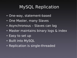 MySQL Replication
●   One-way, statement-based
●   One Master, many Slaves
●   Asynchronous – Slaves can lag
●   Master maintains binary logs & index
●   Easy to set up
●   Built into MySQL
●   Replication is single-threaded
 