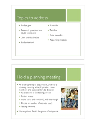 Topics to address
Study’s goal
Research questions and
issues to explore
User characteristics
Study method
Schedule
Task list
Data to collect
Reporting strategy
Hold a planning meeting
At the beginning of the project, we hold a
planning meeting with all product team
members and stakeholders to discuss:
An overview of the testing process
Project scope
Issues (risks and concerns) with the design
Decide on number of users to study
Testing schedule
No surprises! Avoid the game of telephone
 
