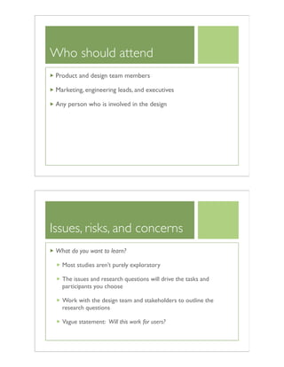 Who should attend
Product and design team members
Marketing, engineering leads, and executives
Any person who is involved in the design
Issues, risks, and concerns
What do you want to learn?
Most studies aren’t purely exploratory
The issues and research questions will drive the tasks and
participants you choose
Work with the design team and stakeholders to outline the
research questions
Vague statement: Will this work for users?
 