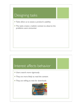 Designing tasks
Tasks allow us to assess a product’s usability
The tasks create a realistic context to observe the
problems users encounter
Interest affects behavior
Users search more vigorously
They are more likely to read the content
They are willing to wait for downloads
 