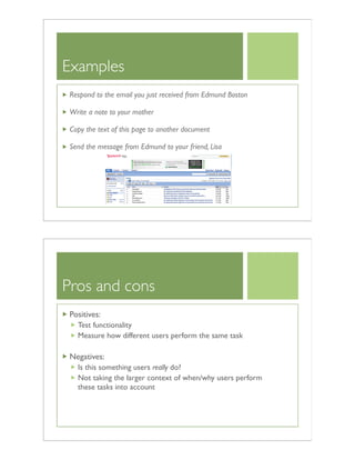 Examples
Respond to the email you just received from Edmund Boston
Write a note to your mother
Copy the text of this page to another document
Send the message from Edmund to your friend, Lisa
Pros and cons
Positives:
Test functionality
Measure how different users perform the same task
Negatives:
Is this something users really do?
Not taking the larger context of when/why users perform
these tasks into account
 