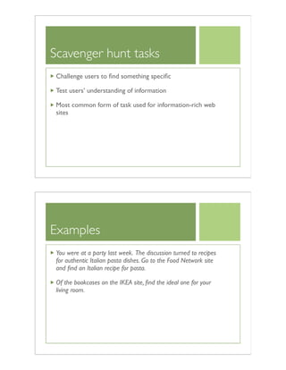 Scavenger hunt tasks
Challenge users to ﬁnd something speciﬁc
Test users’ understanding of information
Most common form of task used for information-rich web
sites
Examples
You were at a party last week. The discussion turned to recipes
for authentic Italian pasta dishes. Go to the Food Network site
and ﬁnd an Italian recipe for pasta.
Of the bookcases on the IKEA site, ﬁnd the ideal one for your
living room.
 