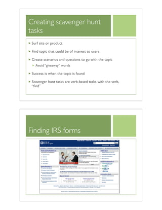 Creating scavenger hunt
tasks
Surf site or product
Find topic that could be of interest to users
Create scenarios and questions to go with the topic
Avoid “giveaway” words
Success is when the topic is found
Scavenger hunt tasks are verb-based tasks with the verb,
“ﬁnd”
Finding IRS forms
 