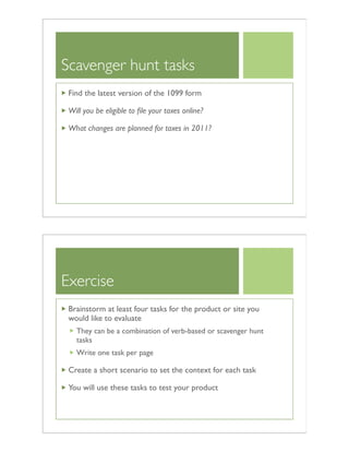 Scavenger hunt tasks
Find the latest version of the 1099 form
Will you be eligible to ﬁle your taxes online?
What changes are planned for taxes in 2011?
Exercise
Brainstorm at least four tasks for the product or site you
would like to evaluate
They can be a combination of verb-based or scavenger hunt
tasks
Write one task per page
Create a short scenario to set the context for each task
You will use these tasks to test your product
 