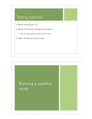 Testing exercise
Break into groups of 3.
Spend 10 minutes testing your product
You can also pick another site to test
After 10 minutes, switch roles
Running a usability
study
 