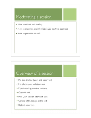 Moderating a session
How to reduce user anxiety
How to maximize the information you get from each test
How to get users unstuck
Overview of a session
Pre-test brieﬁng (users and observers)
Introduce users and observers
Explain testing protocol to users
Conduct test
Mini Q&A session after each task
General Q&A session at the end
Debrief observers
 
