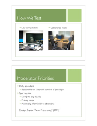 How WeTest
Lab conﬁguration Conference room
Moderator Priorities
Flight attendant
Responsible for safety and comfort of passengers
Sportscaster
Doing the play-by-play
Probing issues
Maximizing information to observers
Carolyn Snyder,“Paper Prototyping” (2003)
 