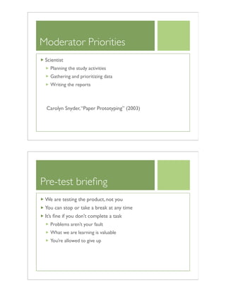 Moderator Priorities
Scientist
Planning the study activities
Gathering and prioritizing data
Writing the reports
Carolyn Snyder,“Paper Prototyping” (2003)
Pre-test brieﬁng
We are testing the product, not you
You can stop or take a break at any time
It’s ﬁne if you don’t complete a task
Problems aren’t your fault
What we are learning is valuable
You’re allowed to give up
 