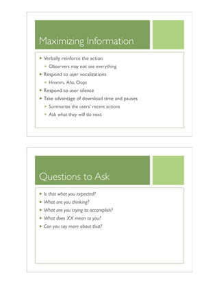 Maximizing Information
Verbally reinforce the action
Observers may not see everything
Respond to user vocalizations
Hmmm, Aha, Oops
Respond to user silence
Take advantage of download time and pauses
Summarize the users’ recent actions
Ask what they will do next
Questions to Ask
Is that what you expected?
What are you thinking?
What are you trying to accomplish?
What does XX mean to you?
Can you say more about that?
 