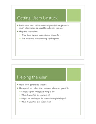 Getting Users Unstuck
Facilitators must balance two responsibilities: gather as
much information as possible and assist the user
Help the user when:
They show signs of frustration or discomfort
The observers aren’t learning anything new
Helping the user
Move from general to speciﬁc
Use questions rather than answers whenever possible
Can you explain what you're trying to do?
What do you think the next step is?
Do you see anything on the screen that might help you?
What do you think that button does?
 