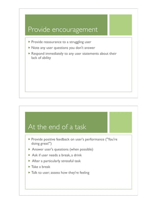 Provide encouragement
Provide reassurance to a struggling user
Note any user questions you don't answer
Respond immediately to any user statements about their
lack of ability
At the end of a task
Provide positive feedback on user's performance ("You're
doing great!")
Answer user's questions (when possible)
Ask if user needs a break, a drink
After a particularly stressful task
Take a break
Talk to user; assess how they're feeling
 