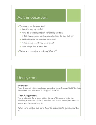 As the observer...
Take notes as the user works
Was the user successful?
How did the user go about performing the task?
Did they go to the search engine, what links did they click on?
What obstacles did the user encounter?
What confusion did they experience?
Note things that worked well
When you complete a task, say,“Got it!”
Disney.com
Scenario:
Your 5-year-old niece has always wanted to go to Disney World.You have
decided to take her there for a special vacation.
Task Assignment:
You are looking for a hotel within the park.You want it to be the
cheapest hotel with access to the monorail.Which Disney World hotel
would you choose to stay in?
When you’re satisﬁed that you’ve found the answer to this question, say,“Got
it.”
 