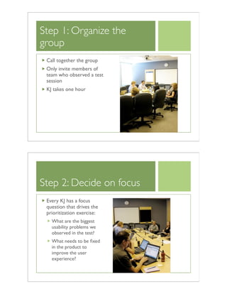Step 1: Organize the
group
Call together the group
Only invite members of
team who observed a test
session
KJ takes one hour
Step 2: Decide on focus
Every KJ has a focus
question that drives the
prioritization exercise:
What are the biggest
usability problems we
observed in the test?
What needs to be ﬁxed
in the product to
improve the user
experience?
 