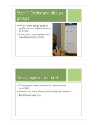 Step 9: Order and discuss
groups
We order the groups based on
number of votes, highest numbers
at the top
Participants combine groups and
discuss identiﬁed priorities
Advantages of method
Writing down observations lets all team members
contribute
Prevents too much inﬂuence from select team members
Identiﬁes top priorities
 