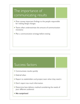 The importance of
communicating results
Must convey important ﬁndings to the people responsible
for making design changes
Teams often underestimate the amount of communication
necessary
Plan a communication strategy before testing
Success factors
Communicate results quickly
Debrief often
Report to stakeholders and project team when they need it
Don’t report too much information
Determine best delivery method considering the needs of
your different audiences
No surprises!
 