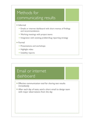 Methods for
communicating results
Informal
Emails or internet dashboard with short memos of ﬁndings
and recommendations
Working meetings with project teams
Integration with existing problem/bug reporting strategy
Formal
Presentations and workshops
Highlight video
Usability reports
Email or internet
dashboard
Effective communication tool for sharing test results
immediately
After each day of tests, send a short email to design team
with major observations from the day
 