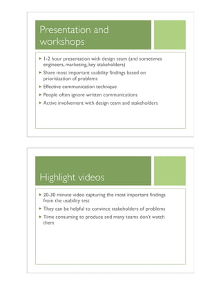 Presentation and
workshops
1-2 hour presentation with design team (and sometimes
engineers, marketing, key stakeholders)
Share most important usability ﬁndings based on
prioritization of problems
Effective communication technique
People often ignore written communications
Active involvement with design team and stakeholders
Highlight videos
20-30 minute video capturing the most important ﬁndings
from the usability test
They can be helpful to convince stakeholders of problems
Time consuming to produce and many teams don’t watch
them
 