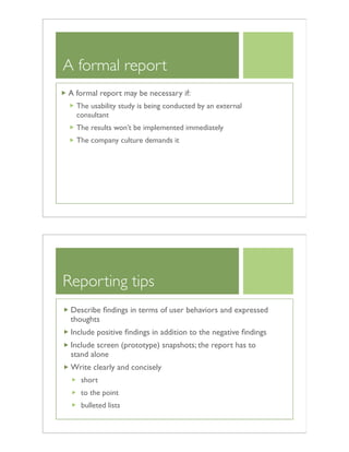 A formal report
A formal report may be necessary if:
The usability study is being conducted by an external
consultant
The results won’t be implemented immediately
The company culture demands it
Reporting tips
Describe ﬁndings in terms of user behaviors and expressed
thoughts
Include positive ﬁndings in addition to the negative ﬁndings
Include screen (prototype) snapshots; the report has to
stand alone
Write clearly and concisely
short
to the point
bulleted lists
 