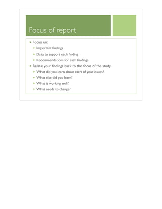 Focus of report
Focus on:
Important ﬁndings
Data to support each ﬁnding
Recommendations for each ﬁndings
Relate your ﬁndings back to the focus of the study
What did you learn about each of your issues?
What else did you learn?
What is working well?
What needs to change?
 