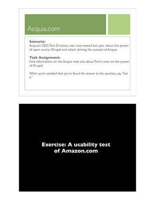 Acquia.com
Scenario:
Acquia’s CEO,Tom Erickson, was interviewed last year about the power
of open source Drupal and what’s driving the success of Acquia.
Task Assignment:
Find information on the Acquia web site about Tom’s view on the power
of Drupal.
When you’re satisﬁed that you’ve found the answer to this question, say,“Got
it.”
Exercise: A usability test
of Amazon.com
 